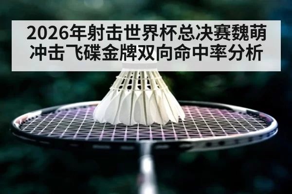 2026年射击世界杯总决赛魏萌冲击飞碟金牌双向命中率分析