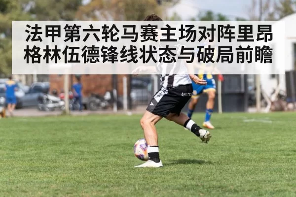 法甲第六轮马赛主场对阵里昂 格林伍德锋线状态与破局前瞻